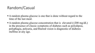 Random/Casual
 A random plasma glucose is one that is done without regard to the
time of the last meal.
 A random plasma glucose concentration that is elevated (≥200 mg/dL)
in the presence of classic symptoms of diabetes such as polydipsia,
polyphagia, polyuria, and blurred vision is diagnostic of diabetes
mellitus at any age.
 