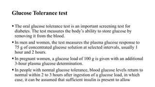 Glucose Tolerance test
 The oral glucose tolerance test is an important screening test for
diabetes. The test measures the body’s ability to store glucose by
removing it from the blood.
 In men and women, the test measures the plasma glucose response to
75 g of concentrated glucose solution at selected intervals, usually 1
hour and 2 hours.
 In pregnant women, a glucose load of 100 g is given with an additional
3-hour plasma glucose determination.
 In people with normal glucose tolerance, blood glucose levels return to
normal within 2 to 3 hours after ingestion of a glucose load, in which
case, it can be assumed that sufficient insulin is present to allow
 