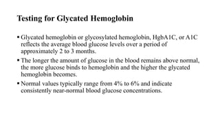 Testing for Glycated Hemoglobin
 Glycated hemoglobin or glycosylated hemoglobin, HgbA1C, or A1C
reflects the average blood glucose levels over a period of
approximately 2 to 3 months.
 The longer the amount of glucose in the blood remains above normal,
the more glucose binds to hemoglobin and the higher the glycated
hemoglobin becomes.
 Normal values typically range from 4% to 6% and indicate
consistently near-normal blood glucose concentrations.
 