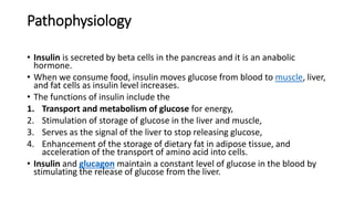 Pathophysiology
• Insulin is secreted by beta cells in the pancreas and it is an anabolic
hormone.
• When we consume food, insulin moves glucose from blood to muscle, liver,
and fat cells as insulin level increases.
• The functions of insulin include the
1. Transport and metabolism of glucose for energy,
2. Stimulation of storage of glucose in the liver and muscle,
3. Serves as the signal of the liver to stop releasing glucose,
4. Enhancement of the storage of dietary fat in adipose tissue, and
acceleration of the transport of amino acid into cells.
• Insulin and glucagon maintain a constant level of glucose in the blood by
stimulating the release of glucose from the liver.
 