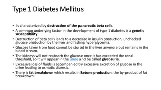 Type 1 Diabetes Mellitus
• is characterized by destruction of the pancreatic beta cells.
• A common underlying factor in the development of type 1 diabetes is a genetic
susceptibility.
• Destruction of beta cells leads to a decrease in insulin production, unchecked
glucose production by the liver and fasting hyperglycemia.
• Glucose taken from food cannot be stored in the liver anymore but remains in the
blood stream.
• The kidneys will not reabsorb the glucose once it has exceeded the renal
threshold, so it will appear in the urine and be called glycosuria.
• Excessive loss of fluids is accompanied by excessive excretion of glucose in the
urine leading to osmotic diuresis.
• There is fat breakdown which results in ketone production, the by-product of fat
breakdown.
 