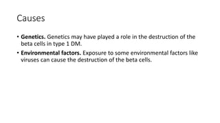 Causes
• Genetics. Genetics may have played a role in the destruction of the
beta cells in type 1 DM.
• Environmental factors. Exposure to some environmental factors like
viruses can cause the destruction of the beta cells.
 