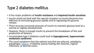 Type 2 diabetes mellitus
• It has major problems of insulin resistance and impaired insulin secretion.
• Insulin could not bind with the special receptors so insulin becomes less
effective at stimulating glucose uptake and at regulating the glucose
release.
• There must be increased amounts of insulin to maintain glucose level at a
normal or slightly elevated level.
• However, there is enough insulin to prevent the breakdown of fats and
production of ketones.
• Uncontrolled type 2 diabetes could lead to hyperglycemic, hyperosmolar
nonketotic syndrome.
• The usual symptoms that the patient may feel are polyuria, polydipsia,
polyphagia, fatigue, irritability, poorly healing skin wounds, vaginal
infections, or blurred vision.
 