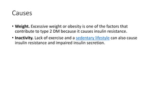Causes
• Weight. Excessive weight or obesity is one of the factors that
contribute to type 2 DM because it causes insulin resistance.
• Inactivity. Lack of exercise and a sedentary lifestyle can also cause
insulin resistance and impaired insulin secretion.
 