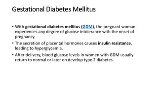 Gestational Diabetes Mellitus
• With gestational diabetes mellitus (GDM), the pregnant woman
experiences any degree of glucose intolerance with the onset of
pregnancy.
• The secretion of placental hormones causes insulin resistance,
leading to hyperglycemia.
• After delivery, blood glucose levels in women with GDM usually
return to normal or later on develop type 2 diabetes.
 