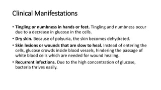 Clinical Manifestations
• Tingling or numbness in hands or feet. Tingling and numbness occur
due to a decrease in glucose in the cells.
• Dry skin. Because of polyuria, the skin becomes dehydrated.
• Skin lesions or wounds that are slow to heal. Instead of entering the
cells, glucose crowds inside blood vessels, hindering the passage of
white blood cells which are needed for wound healing.
• Recurrent infections. Due to the high concentration of glucose,
bacteria thrives easily.
 