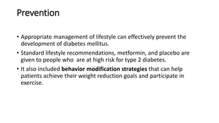 Prevention
• Appropriate management of lifestyle can effectively prevent the
development of diabetes mellitus.
• Standard lifestyle recommendations, metformin, and placebo are
given to people who are at high risk for type 2 diabetes.
• It also included behavior modification strategies that can help
patients achieve their weight reduction goals and participate in
exercise.
 