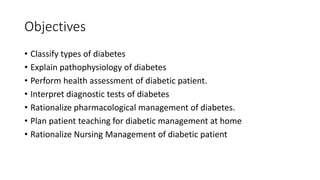 Objectives
• Classify types of diabetes
• Explain pathophysiology of diabetes
• Perform health assessment of diabetic patient.
• Interpret diagnostic tests of diabetes
• Rationalize pharmacological management of diabetes.
• Plan patient teaching for diabetic management at home
• Rationalize Nursing Management of diabetic patient
 