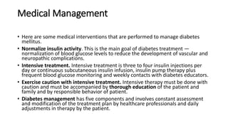 Medical Management
• Here are some medical interventions that are performed to manage diabetes
mellitus.
• Normalize insulin activity. This is the main goal of diabetes treatment —
normalization of blood glucose levels to reduce the development of vascular and
neuropathic complications.
• Intensive treatment. Intensive treatment is three to four insulin injections per
day or continuous subcutaneous insulin infusion, insulin pump therapy plus
frequent blood glucose monitoring and weekly contacts with diabetes educators.
• Exercise caution with intensive treatment. Intensive therapy must be done with
caution and must be accompanied by thorough education of the patient and
family and by responsible behavior of patient.
• Diabetes management has five components and involves constant assessment
and modification of the treatment plan by healthcare professionals and daily
adjustments in therapy by the patient.
 
