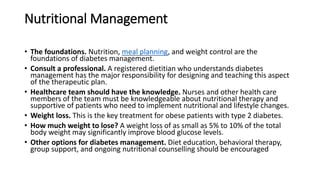 Nutritional Management
• The foundations. Nutrition, meal planning, and weight control are the
foundations of diabetes management.
• Consult a professional. A registered dietitian who understands diabetes
management has the major responsibility for designing and teaching this aspect
of the therapeutic plan.
• Healthcare team should have the knowledge. Nurses and other health care
members of the team must be knowledgeable about nutritional therapy and
supportive of patients who need to implement nutritional and lifestyle changes.
• Weight loss. This is the key treatment for obese patients with type 2 diabetes.
• How much weight to lose? A weight loss of as small as 5% to 10% of the total
body weight may significantly improve blood glucose levels.
• Other options for diabetes management. Diet education, behavioral therapy,
group support, and ongoing nutritional counselling should be encouraged
 