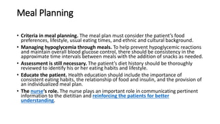 Meal Planning
• Criteria in meal planning. The meal plan must consider the patient’s food
preferences, lifestyle, usual eating times, and ethnic and cultural background.
• Managing hypoglycemia through meals. To help prevent hypoglycemic reactions
and maintain overall blood glucose control, there should be consistency in the
approximate time intervals between meals with the addition of snacks as needed.
• Assessment is still necessary. The patient’s diet history should be thoroughly
reviewed to identify his or her eating habits and lifestyle.
• Educate the patient. Health education should include the importance of
consistent eating habits, the relationship of food and insulin, and the provision of
an individualized meal plan.
• The nurse‘s role. The nurse plays an important role in communicating pertinent
information to the dietitian and reinforcing the patients for better
understanding.
 