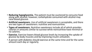 • Reducing hypoglycemia. The patient must be cautioned to consume food
along with alcohol, however, carbohydrate consumed with alcohol may
raise blood glucose.
• Artificial sweeteners. Use of artificial sweeteners is acceptable, and there
are two types of sweeteners: nutritive and nonnutritive.
• Types of sweeteners. Nutritive sweeteners include all of which provides
calories in amounts similar to sucrose while nonnutritive have minimal or
no calories.
• Exercise. Exercise lowers blood glucose levels by increasing the uptake of
glucose by body muscles and by improving insulin utilization.
• A person with diabetes should exercise at the same time and for the same
amount each day or regularly.
 