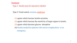 36
Treatment
Type 1: Insulin must be injected or inhaled
Type 2: Food control, exercise, medicines
(1) agents which increase insulin secretion;
(2) agents which increase the sensitivity of target organs to insulin;
(3) agents which decrease glucose absorption
(4) Insulin needed for patients with serious complications or an
emergency.
 