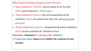 37
●Physiological & pharmacological actions of insulin
1. Sugar metabolism: Stimulates glucose uptake & use by cells;
inhibits gluconeogenesis →blood sugar↓
2. Fatty metabolism: Improves fatty acid transportation & fat
anabolism; inhibits fat catabolism & fatty acid and acetone body
generation
3. Protein metabolism: Improves transportation & protein anabolism;
inhibits protein catabolism & utilization in liver
Potassium : Stimulates K+ entering cells→blood K+↓
5. Long-term action: Improves or inhibits the synthesis of some
enzymes
 