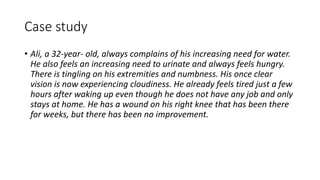 Case study
• Ali, a 32-year- old, always complains of his increasing need for water.
He also feels an increasing need to urinate and always feels hungry.
There is tingling on his extremities and numbness. His once clear
vision is now experiencing cloudiness. He already feels tired just a few
hours after waking up even though he does not have any job and only
stays at home. He has a wound on his right knee that has been there
for weeks, but there has been no improvement.
 