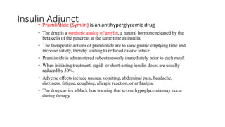 Insulin Adjunct
• Pramlintide (Symlin) is an antihyperglycemic drug
• The drug is a synthetic analog of amylin, a natural hormone released by the
beta cells of the pancreas at the same time as insulin.
• The therapeutic actions of pramlintide are to slow gastric emptying time and
increase satiety, thereby leading to reduced calorie intake.
• Pramlintide is administered subcutaneously immediately prior to each meal.
• When initiating treatment, rapid- or short-acting insulin doses are usually
reduced by 50%.
• Adverse effects include nausea, vomiting, abdominal pain, headache,
dizziness, fatigue, coughing, allergic reaction, or arthralgia.
• The drug carries a black box warning that severe hypoglycemia may occur
during therapy
 