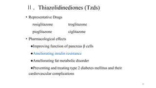 Ⅱ. Thiazolidinediones (Tzds)
• Representative Drugs
rosiglitazone troglitazone
pioglitazone ciglitazone
• Pharmacological effects
●Improving function of pancreas β cells
●Ameliorating insulin resistance
●Ameliorating fat metabolic disorder
●Preventing and treating type 2 diabetes mellitus and their
cardiovascular complications
48
 