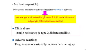 • Mechanism (possible)
50
Peroxisome proliferator-activated receptor-γ(PPAR-γ) activated
Nuclear genes involved in glucose & lipid metabolism and
adipocyte differentiation activated
 Clinical use
Insulin resistance & type 2 diabetes mellitus
 Adverse reactions
Troglitazone occasionally induces hepatic injury
 