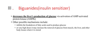 Ⅲ. Biguanides(insulin sensitizer)
• decreases the liver's production of glucose via activation of AMP-activated
protein kinase (AMPK)
• Other possible mechanisms include:
• inhibits the breakdown of fatty acids used to produce glucose
• at very high doses it may increase the removal of glucose from muscle, the liver, and other
body tissues where it is stored
 