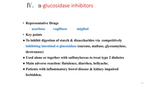 Ⅳ. α-glucosidase inhibitors
• Representative Drugs
acarbose voglibose miglitol
• Key points
● To inhibit digestion of starch & disaccharides via competitively
inhibiting intestinal α-glucosidase (sucrase, maltase, glycoamylase,
dextranase)
● Used alone or together with sulfonylureas to treat type 2 diabetes
● Main adverse reaction: flatulence, diarrhea, bellyache.
● Patients with inflammatory bowel disease & kidney impaired
forbidden.
53
 