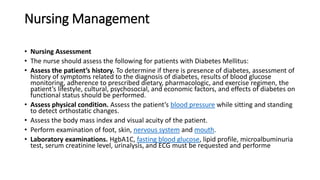 Nursing Management
• Nursing Assessment
• The nurse should assess the following for patients with Diabetes Mellitus:
• Assess the patient’s history. To determine if there is presence of diabetes, assessment of
history of symptoms related to the diagnosis of diabetes, results of blood glucose
monitoring, adherence to prescribed dietary, pharmacologic, and exercise regimen, the
patient’s lifestyle, cultural, psychosocial, and economic factors, and effects of diabetes on
functional status should be performed.
• Assess physical condition. Assess the patient’s blood pressure while sitting and standing
to detect orthostatic changes.
• Assess the body mass index and visual acuity of the patient.
• Perform examination of foot, skin, nervous system and mouth.
• Laboratory examinations. HgbA1C, fasting blood glucose, lipid profile, microalbuminuria
test, serum creatinine level, urinalysis, and ECG must be requested and performe
 
