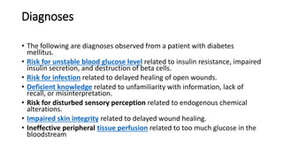 Diagnoses
• The following are diagnoses observed from a patient with diabetes
mellitus.
• Risk for unstable blood glucose level related to insulin resistance, impaired
insulin secretion, and destruction of beta cells.
• Risk for infection related to delayed healing of open wounds.
• Deficient knowledge related to unfamiliarity with information, lack of
recall, or misinterpretation.
• Risk for disturbed sensory perception related to endogenous chemical
alterations.
• Impaired skin integrity related to delayed wound healing.
• Ineffective peripheral tissue perfusion related to too much glucose in the
bloodstream
 