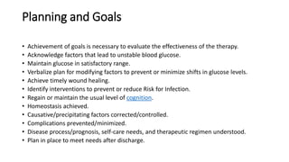 Planning and Goals
• Achievement of goals is necessary to evaluate the effectiveness of the therapy.
• Acknowledge factors that lead to unstable blood glucose.
• Maintain glucose in satisfactory range.
• Verbalize plan for modifying factors to prevent or minimize shifts in glucose levels.
• Achieve timely wound healing.
• Identify interventions to prevent or reduce Risk for Infection.
• Regain or maintain the usual level of cognition.
• Homeostasis achieved.
• Causative/precipitating factors corrected/controlled.
• Complications prevented/minimized.
• Disease process/prognosis, self-care needs, and therapeutic regimen understood.
• Plan in place to meet needs after discharge.
 