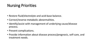 Nursing Priorities
• Restore fluid/electrolyte and acid-base balance.
• Correct/reverse metabolic abnormalities.
• Identify/assist with management of underlying cause/disease
process.
• Prevent complications.
• Provide information about disease process/prognosis, self-care, and
treatment needs.
 