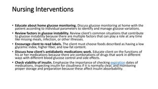 Nursing Interventions
• Educate about home glucose monitoring. Discuss glucose monitoring at home with the
patient according to individual parameters to identify and manage glucose variations.
• Review factors in glucose instability. Review client’s common situations that contribute
to glucose instability because there are multiple factors that can play a role at any time
like missing meals, infection, or other illnesses.
• Encourage client to read labels. The client must choose foods described as having a low
glycemic index, higher fiber, and low-fat content.
• Discuss how client’s antidiabetic medications work. Educate client on the functions of
his or her medications because there are combinations of drugs that work in different
ways with different blood glucose control and side effects.
• Check viability of insulin. Emphasize the importance of checking expiration dates of
medications, inspecting insulin for cloudiness if it is normally clear, and monitoring
proper storage and preparation because these affect insulin absorbability.
 