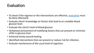 Evaluation
• To check if the regimen or the interventions are effective, evaluation must
be done afterward.
• Evaluate client’s knowledge on factors that lead to an unstable blood
glucose level.
• Evaluate the client’s level of blood glucose.
• Verbalized achievement of modifying factors that can prevent or minimize
shifts in glucose level.
• Achieved timely wound healing.
• Identified interventions that can prevent or reduce risk for infection.
• Evaluate maintenance of the usual level of cognition.
 