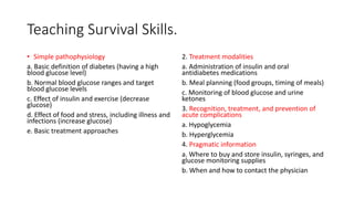 Teaching Survival Skills.
• Simple pathophysiology
a. Basic definition of diabetes (having a high
blood glucose level)
b. Normal blood glucose ranges and target
blood glucose levels
c. Effect of insulin and exercise (decrease
glucose)
d. Effect of food and stress, including illness and
infections (increase glucose)
e. Basic treatment approaches
2. Treatment modalities
a. Administration of insulin and oral
antidiabetes medications
b. Meal planning (food groups, timing of meals)
c. Monitoring of blood glucose and urine
ketones
3. Recognition, treatment, and prevention of
acute complications
a. Hypoglycemia
b. Hyperglycemia
4. Pragmatic information
a. Where to buy and store insulin, syringes, and
glucose monitoring supplies
b. When and how to contact the physician
 