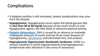 Complications
• If diabetes mellitus is left untreated, several complications may arise
from the disease.
• Hypoglycemia. Hypoglycemia occurs when the blood glucose falls
to less than 50 to 60 mg/dL because of too much insulin or oral
hypoglycemic agents, too little food, or excessive physical activity.
• Diabetic Ketoacidosis. DKA is caused by an absence or markedly
inadequate amounts of insulin and has three major features of
hyperglycemia, dehydration and electrolyte loss, and acidosis.
• Hyperglycemic Hyperosmolar Nonketotic Syndrome. HHNS is a
serious condition in which hyperosmolarity and hyperglycemia
predominate with alteration in the sense of awareness.
 
