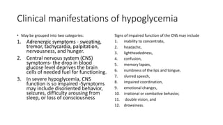 Clinical manifestations of hypoglycemia
• May be grouped into two categories:
1. Adrenergic symptoms - sweating,
tremor, tachycardia, palpitation,
nervousness, and hunger.
2. Central nervous system (CNS)
symptoms- the drop in blood
glucose level deprives the brain
cells of needed fuel for functioning.
3. In severe hypoglycemia, CNS
function is so impaired -Symptoms
may include disoriented behavior,
seizures, difficulty arousing from
sleep, or loss of consciousness
Signs of impaired function of the CNS may include
1. inability to concentrate,
2. headache,
3. lightheadedness,
4. confusion,
5. memory lapses,
6. numbness of the lips and tongue,
7. slurred speech,
8. impaired coordination,
9. emotional changes,
10. irrational or combative behavior,
11. double vision, and
12. drowsiness.
 