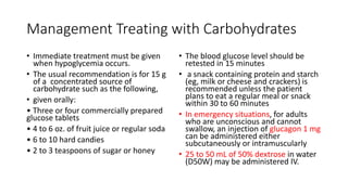Management Treating with Carbohydrates
• Immediate treatment must be given
when hypoglycemia occurs.
• The usual recommendation is for 15 g
of a concentrated source of
carbohydrate such as the following,
• given orally:
• Three or four commercially prepared
glucose tablets
• 4 to 6 oz. of fruit juice or regular soda
• 6 to 10 hard candies
• 2 to 3 teaspoons of sugar or honey
• The blood glucose level should be
retested in 15 minutes
• a snack containing protein and starch
(eg, milk or cheese and crackers) is
recommended unless the patient
plans to eat a regular meal or snack
within 30 to 60 minutes
• In emergency situations, for adults
who are unconscious and cannot
swallow, an injection of glucagon 1 mg
can be administered either
subcutaneously or intramuscularly
• 25 to 50 mL of 50% dextrose in water
(D50W) may be administered IV.
 