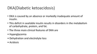 DKA(Diabetic ketoacidosis)
• DKA is caused by an absence or markedly inadequate amount of
insulin.
• This deficit in available insulin results in disorders in the metabolism
of carbohydrate, protein, and fat.
• The three main clinical features of DKA are
• Hyperglycemia
• Dehydration and electrolyte loss
• Acidosis
 
