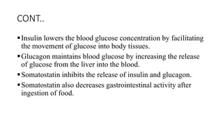 CONT..
Insulin lowers the blood glucose concentration by facilitating
the movement of glucose into body tissues.
Glucagon maintains blood glucose by increasing the release
of glucose from the liver into the blood.
Somatostatin inhibits the release of insulin and glucagon.
Somatostatin also decreases gastrointestinal activity after
ingestion of food.
 