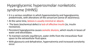 Hyperglycemic hyperosmolar nonketotic
syndrome (HHNS)
• It is a serious condition in which hyperosmolarity and hyperglycemia
predominate, with alterations of the sensorium (sense of awareness).
• At the same time, ketosis is usually minimal or absent.
• The basic biochemical defect is lack of effective insulin (ie, insulin
resistance).
• Persistent hyperglycemia causes osmotic diuresis, which results in losses of
water and electrolytes.
• To maintain osmotic equilibrium, water shifts from the intracellular fluid
space to the extracellular fluid space.
• With glycosuria and dehydration, hypernatremia and increased osmolarity
occur.
 