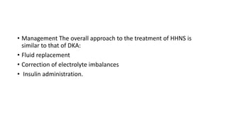 • Management The overall approach to the treatment of HHNS is
similar to that of DKA:
• Fluid replacement
• Correction of electrolyte imbalances
• Insulin administration.
 