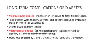 LONG-TERM COMPLICATIONS OF DIABETES
• Macrovascular disease- changes in the medium to large blood vessels.
• Blood vessel walls thicken, sclerose, and become occluded by plaque
that adheres to the vessel walls.
• Eventually, blood flow is block
• Microvascular disease- (or microangiopathy) is characterized by
capillary basement membrane thickening.
• Two areas affected by these changes are the retina and the kidneys.
 
