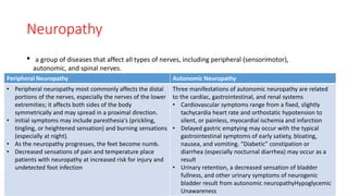 Neuropathy
• a group of diseases that affect all types of nerves, including peripheral (sensorimotor),
autonomic, and spinal nerves.
Peripheral Neuropathy Autonomic Neuropathy
• Peripheral neuropathy most commonly affects the distal
portions of the nerves, especially the nerves of the lower
extremities; it affects both sides of the body
symmetrically and may spread in a proximal direction.
• initial symptoms may include paresthesia's (prickling,
tingling, or heightened sensation) and burning sensations
(especially at night).
• As the neuropathy progresses, the feet become numb.
• Decreased sensations of pain and temperature place
patients with neuropathy at increased risk for injury and
undetected foot infection
Three manifestations of autonomic neuropathy are related
to the cardiac, gastrointestinal, and renal systems
• Cardiovascular symptoms range from a fixed, slightly
tachycardia heart rate and orthostatic hypotension to
silent, or painless, myocardial ischemia and infarction
• Delayed gastric emptying may occur with the typical
gastrointestinal symptoms of early satiety, bloating,
nausea, and vomiting. “Diabetic” constipation or
diarrhea (especially nocturnal diarrhea) may occur as a
result
• Urinary retention, a decreased sensation of bladder
fullness, and other urinary symptoms of neurogenic
bladder result from autonomic neuropathyHypoglycemic
Unawareness
 