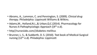 • Abrams, A., Lammon, C. and Pennington, S. (2009). Clinical drug
therapy. Philadelphia: Lippincott Williams & Wilkins.
• Adams,M., Holland,N.L.,& Urban,Q.C.(2014). Pharmacology for
Nurses-A Pathophysiologic Approach ((4th e.d).
• http//nurseslabs.com//diabetes-mellitus
• Brunner, L. S., & Suddarth, D. S. (2010). Text book of Medical-Surgical
nursing (12th e.d). Philadephia: Lippincott
 