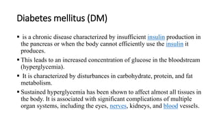 Diabetes mellitus (DM)
 is a chronic disease characterized by insufficient insulin production in
the pancreas or when the body cannot efficiently use the insulin it
produces.
 This leads to an increased concentration of glucose in the bloodstream
(hyperglycemia).
 It is characterized by disturbances in carbohydrate, protein, and fat
metabolism.
 Sustained hyperglycemia has been shown to affect almost all tissues in
the body. It is associated with significant complications of multiple
organ systems, including the eyes, nerves, kidneys, and blood vessels.
 