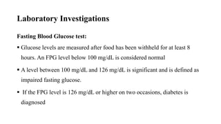 Laboratory Investigations
Fasting Blood Glucose test:
 Glucose levels are measured after food has been withheld for at least 8
hours. An FPG level below 100 mg/dL is considered normal
 A level between 100 mg/dL and 126 mg/dL is significant and is defined as
impaired fasting glucose.
 If the FPG level is 126 mg/dL or higher on two occasions, diabetes is
diagnosed
 