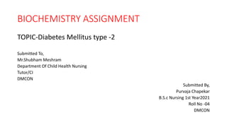 BIOCHEMISTRY ASSIGNMENT
TOPIC-Diabetes Mellitus type -2
Submitted To,
Mr.Shubham Meshram
Department Of Child Health Nursing
Tutor/CI
DMCON
Submitted By,
Purvaja Chapekar
B.S.c Nursing 1st Year2021
Roll No -04
DMCON
 