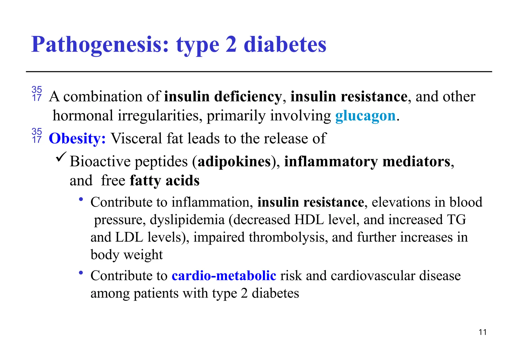 Pathogenesis: type 2 diabetes
11
 A combination of insulin deficiency, insulin resistance, and other
hormonal irregularities, primarily involving glucagon.
 Obesity: Visceral fat leads to the release of
Bioactive peptides (adipokines), inflammatory mediators,
and free fatty acids
• Contribute to inflammation, insulin resistance, elevations in blood
pressure, dyslipidemia (decreased HDL level, and increased TG
and LDL levels), impaired thrombolysis, and further increases in
body weight
• Contribute to cardio-metabolic risk and cardiovascular disease
among patients with type 2 diabetes
 