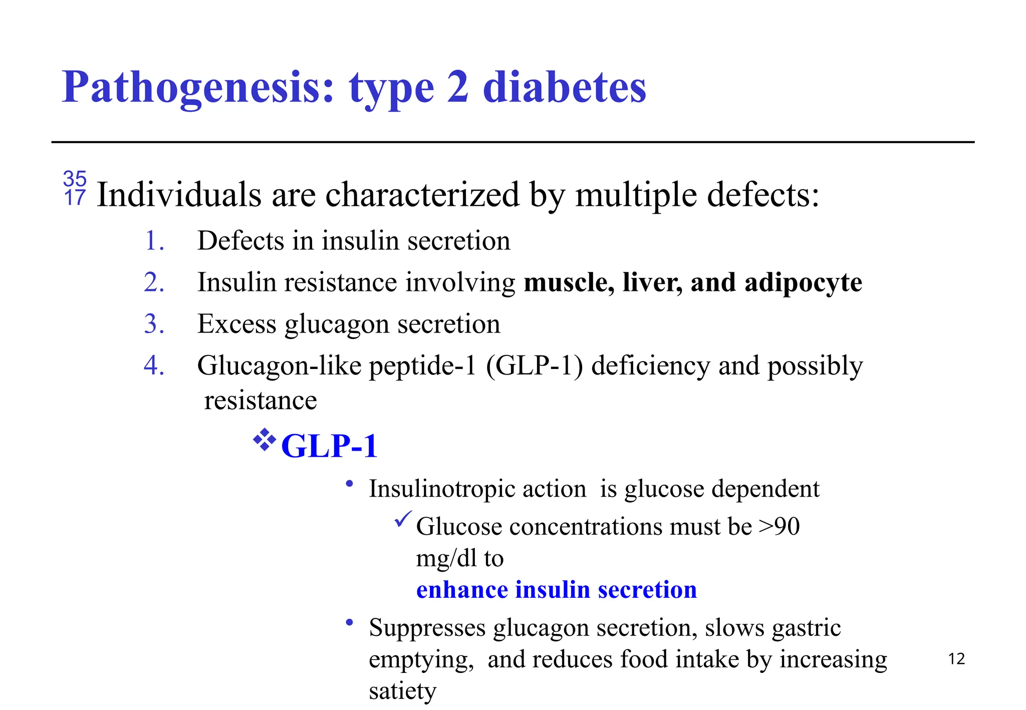 Pathogenesis: type 2 diabetes
12
 Individuals are characterized by multiple defects:
1. Defects in insulin secretion
2. Insulin resistance involving muscle, liver, and adipocyte
3. Excess glucagon secretion
4. Glucagon-like peptide-1 (GLP-1) deficiency and possibly
resistance
GLP-1
• Insulinotropic action is glucose dependent
Glucose concentrations must be >90
mg/dl to
enhance insulin secretion
• Suppresses glucagon secretion, slows gastric
emptying, and reduces food intake by increasing
satiety
 