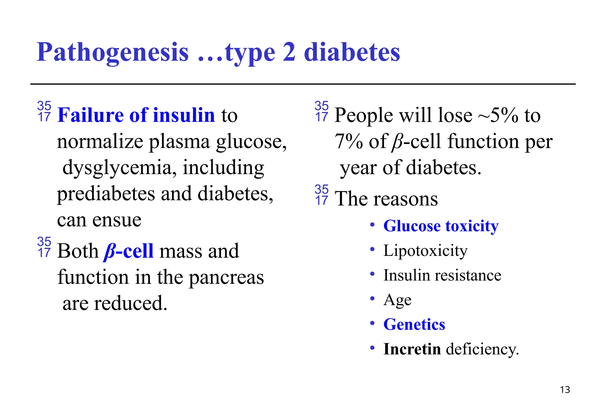 Pathogenesis …type 2 diabetes
13
 Failure of insulin to
normalize plasma glucose,
dysglycemia, including
prediabetes and diabetes,
can ensue
 Both β-cell mass and
function in the pancreas
are reduced.
 People will lose ~5% to
7% of β-cell function per
year of diabetes.
 The reasons
• Glucose toxicity
• Lipotoxicity
• Insulin resistance
• Age
• Genetics
• Incretin deficiency.
 