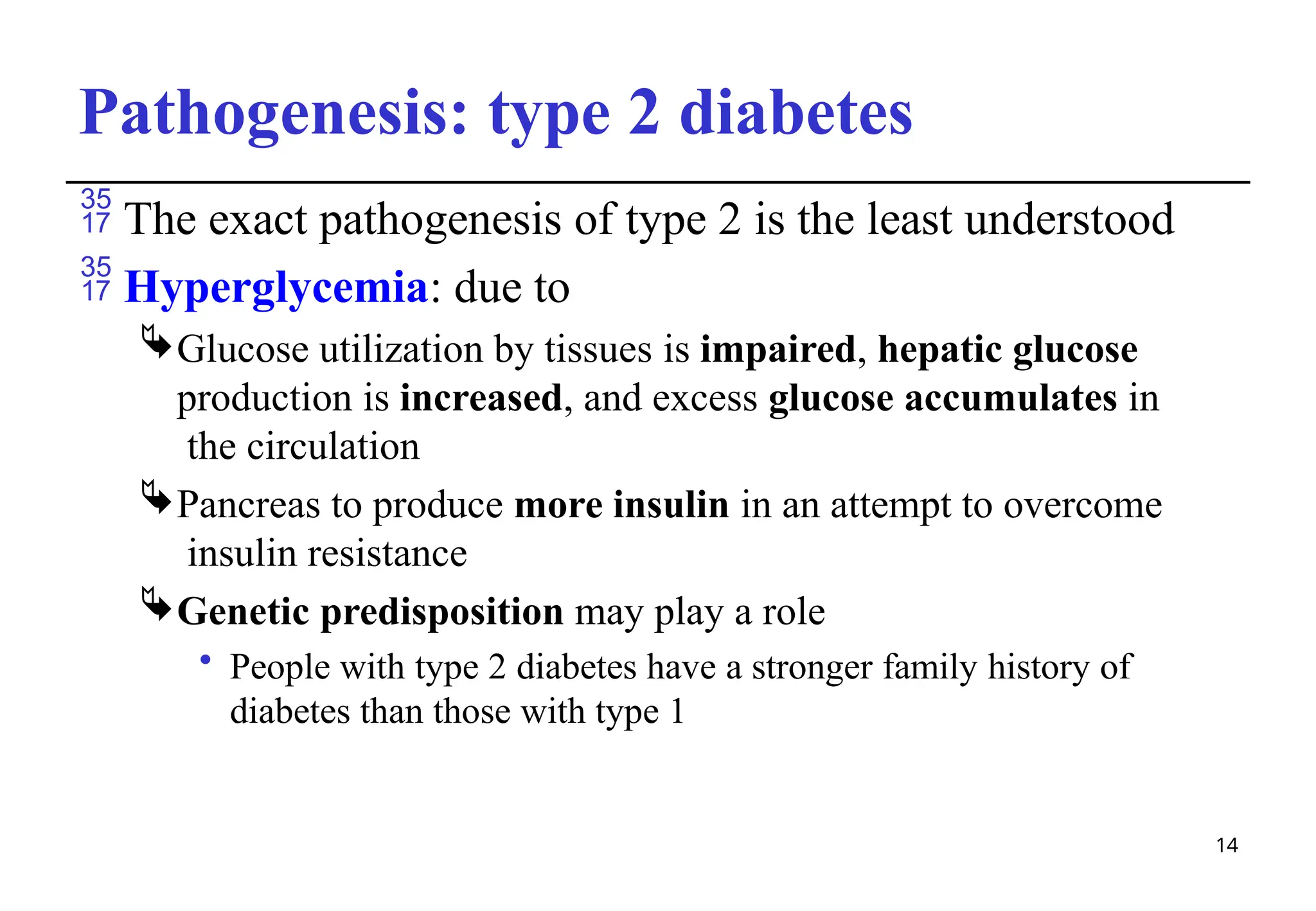 Pathogenesis: type 2 diabetes
14
 The exact pathogenesis of type 2 is the least understood
 Hyperglycemia: due to
Glucose utilization by tissues is impaired, hepatic glucose
production is increased, and excess glucose accumulates in
the circulation
Pancreas to produce more insulin in an attempt to overcome
insulin resistance
Genetic predisposition may play a role
• People with type 2 diabetes have a stronger family history of
diabetes than those with type 1
 