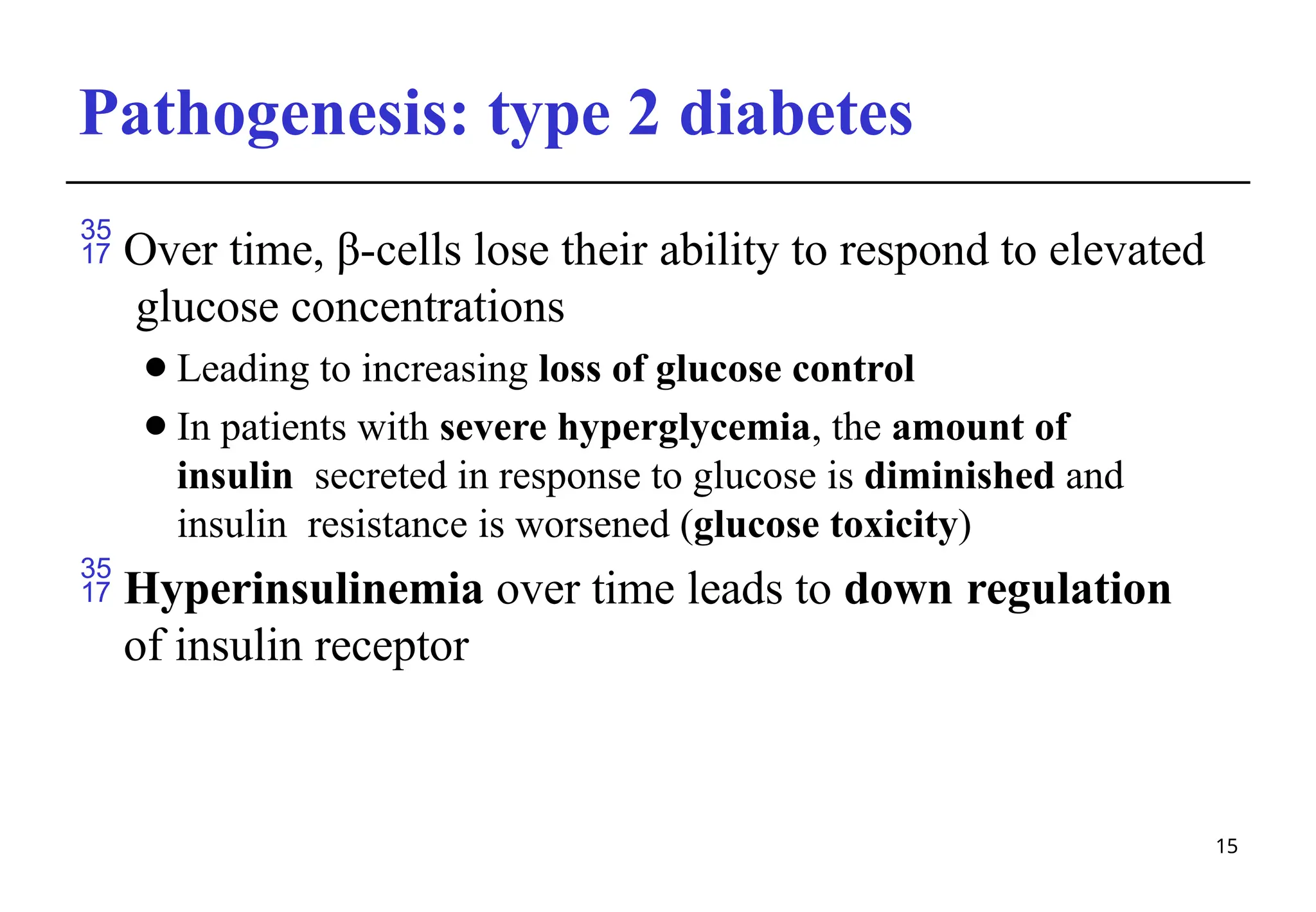 Pathogenesis: type 2 diabetes
15
 Over time, β-cells lose their ability to respond to elevated
glucose concentrations
⚫Leading to increasing loss of glucose control
⚫In patients with severe hyperglycemia, the amount of
insulin secreted in response to glucose is diminished and
insulin resistance is worsened (glucose toxicity)
 Hyperinsulinemia over time leads to down regulation
of insulin receptor
 