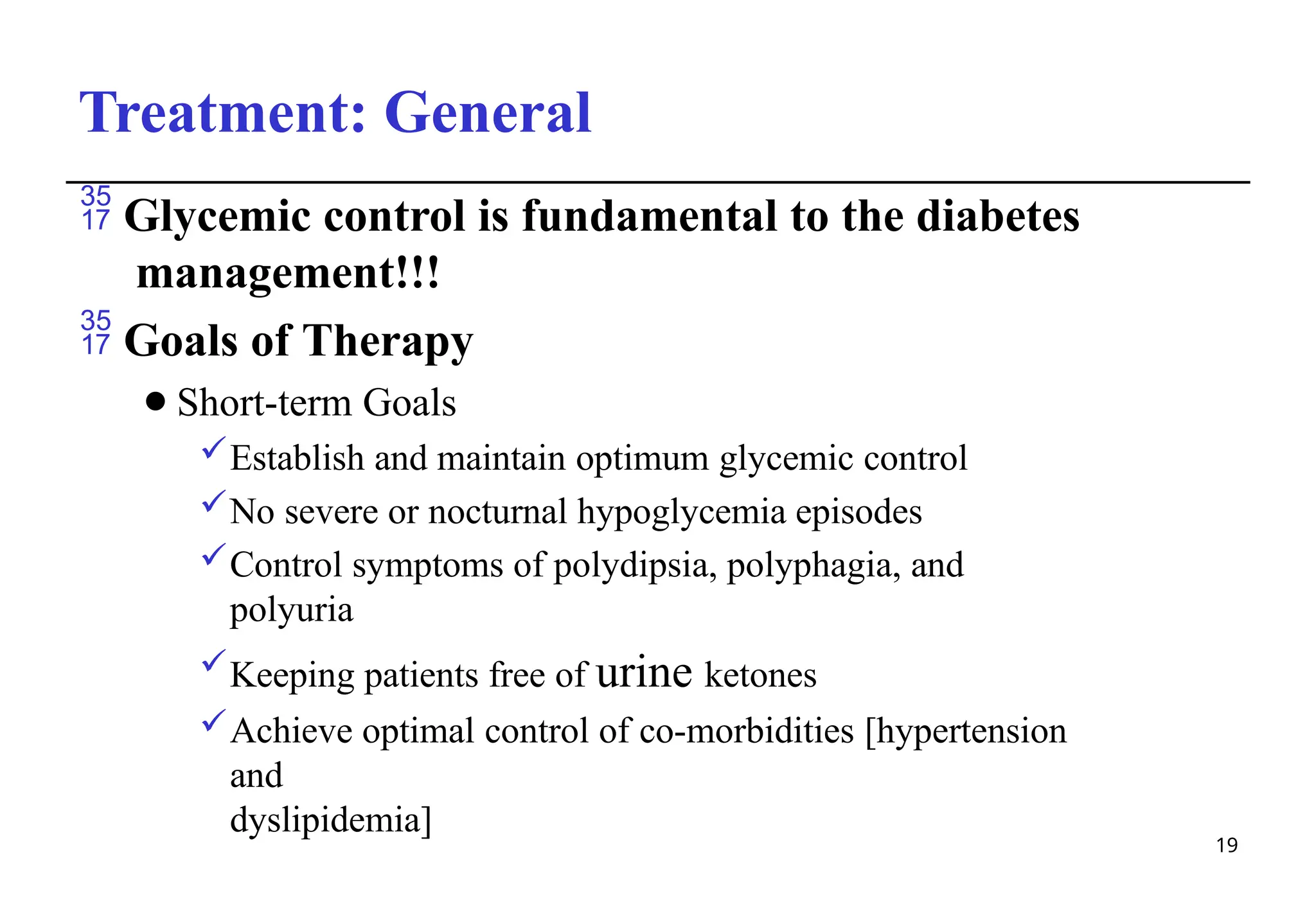 Treatment: General
19
 Glycemic control is fundamental to the diabetes
management!!!
 Goals of Therapy
⚫Short-term Goals
Establish and maintain optimum glycemic control
No severe or nocturnal hypoglycemia episodes
Control symptoms of polydipsia, polyphagia, and
polyuria
Keeping patients free of urine ketones
Achieve optimal control of co-morbidities [hypertension
and
dyslipidemia]
 